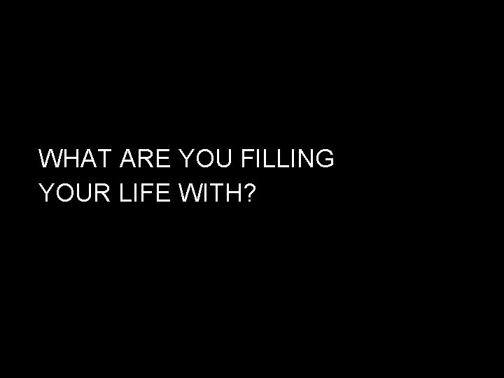 WHAT ARE YOU FILLING YOUR LIFE WITH? 