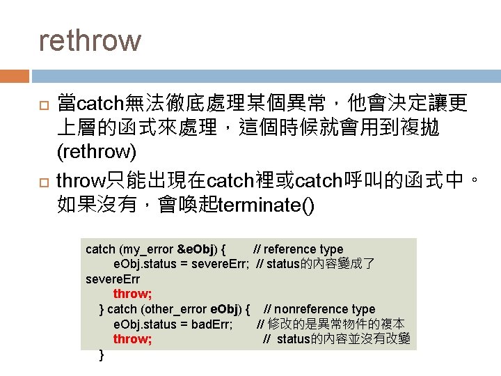 rethrow 當catch無法徹底處理某個異常，他會決定讓更 上層的函式來處理，這個時候就會用到複拋 (rethrow) throw只能出現在catch裡或catch呼叫的函式中。 如果沒有，會喚起terminate() catch (my_error &e. Obj) { // reference type