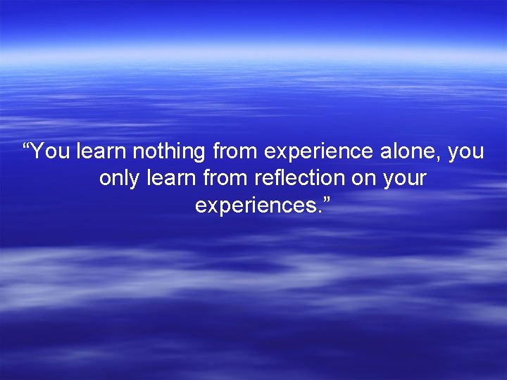 “You learn nothing from experience alone, you only learn from reflection on your experiences.