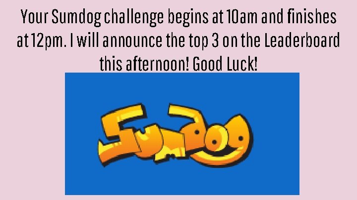 Your Sumdog challenge begins at 10 am and finishes at 12 pm. I will