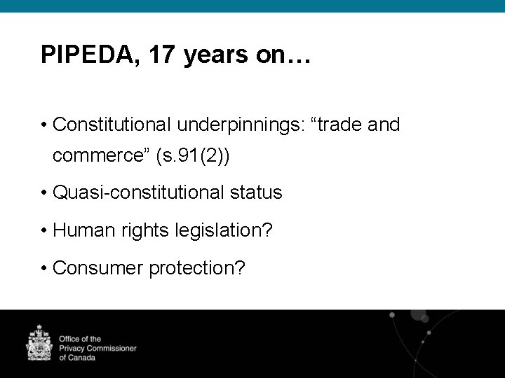 PIPEDA, 17 years on… • Constitutional underpinnings: “trade and commerce” (s. 91(2)) • Quasi-constitutional