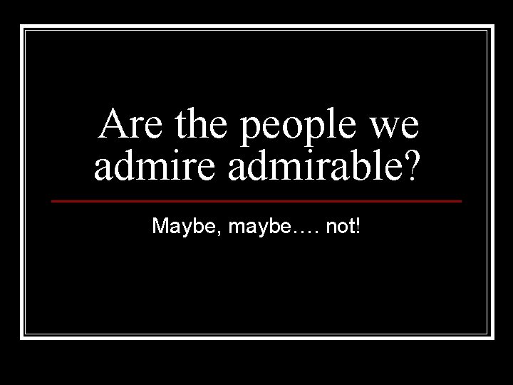 Are the people we admirable? Maybe, maybe…. not! 