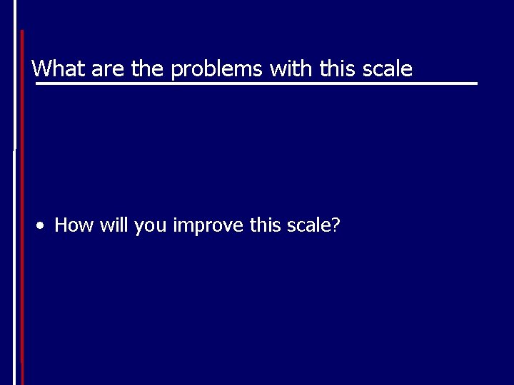 What are the problems with this scale • How will you improve this scale?