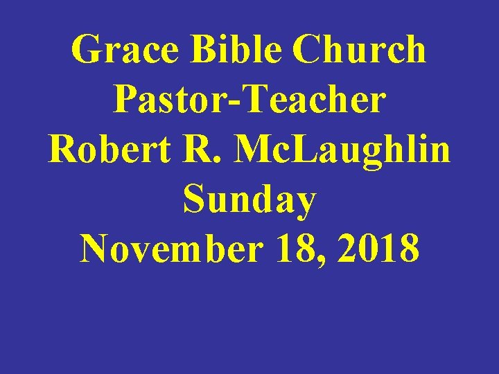 Grace Bible Church Pastor-Teacher Robert R. Mc. Laughlin Sunday November 18, 2018 