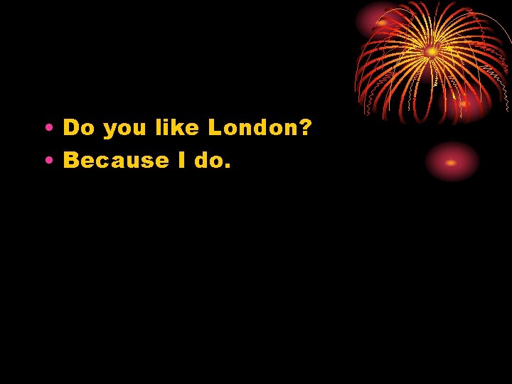  • Do you like London? • Because I do. 