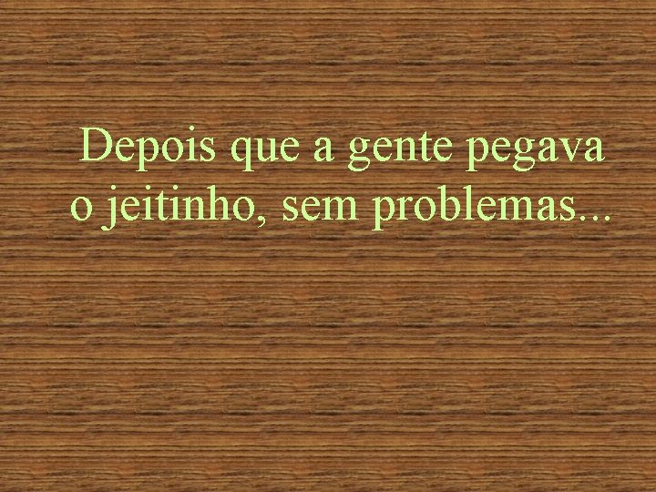 Depois que a gente pegava o jeitinho, sem problemas. . . 