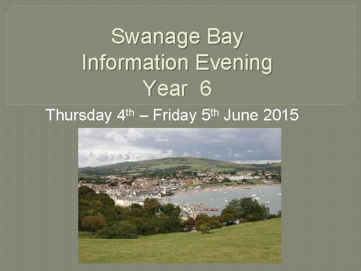 Swanage Bay Information Evening Year 6 Thursday 4 th – Friday 5 th June