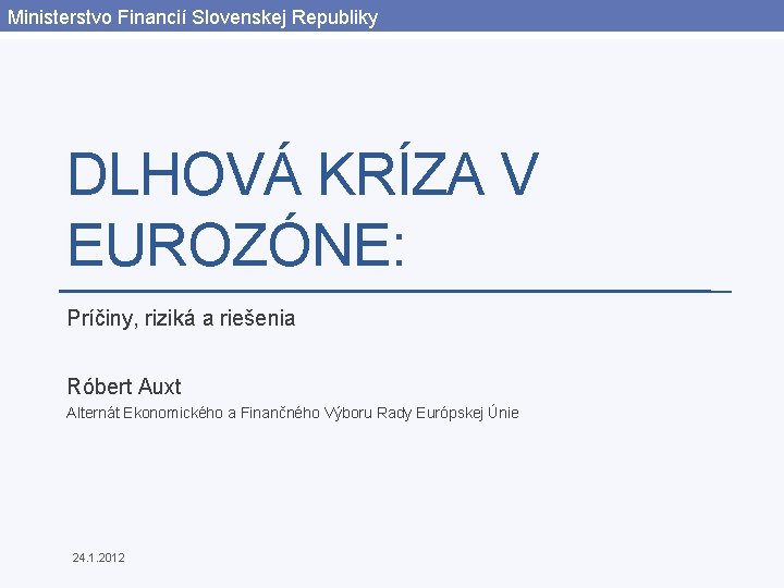 Ministerstvo Financií Slovenskej Republiky DLHOVÁ KRÍZA V EUROZÓNE: Príčiny, riziká a riešenia Róbert Auxt