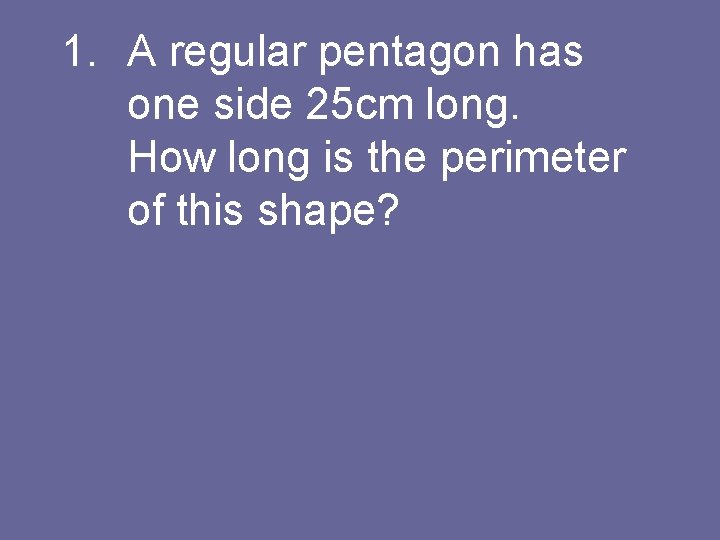 1. A regular pentagon has one side 25 cm long. How long is the