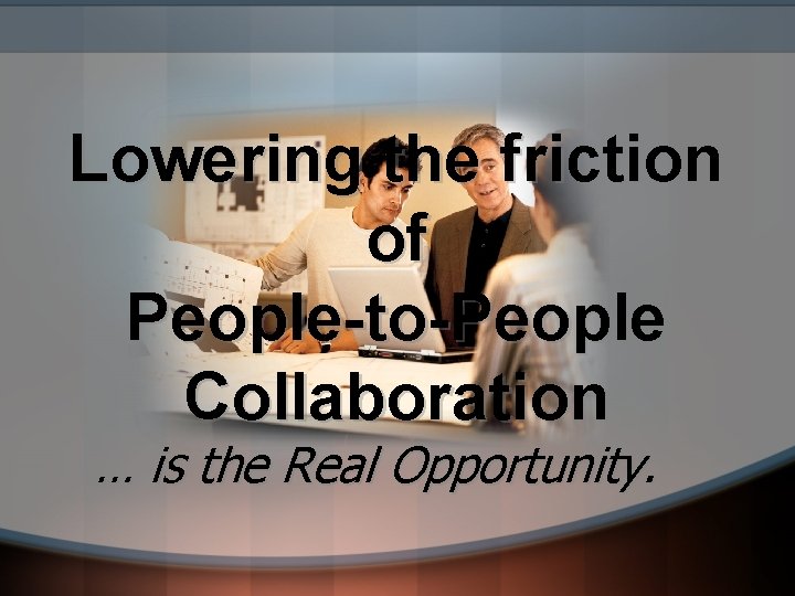 Lowering the friction of People-to-People Collaboration … is the Real Opportunity. 