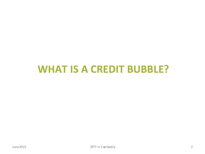 WHAT IS A CREDIT BUBBLE? June 2015 SPTF in Cambodia 2 