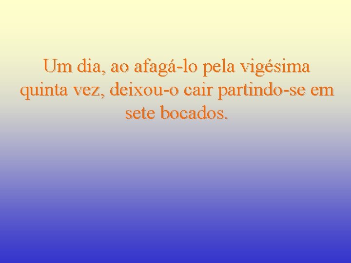 Um dia, ao afagá-lo pela vigésima quinta vez, deixou-o cair partindo-se em sete bocados.