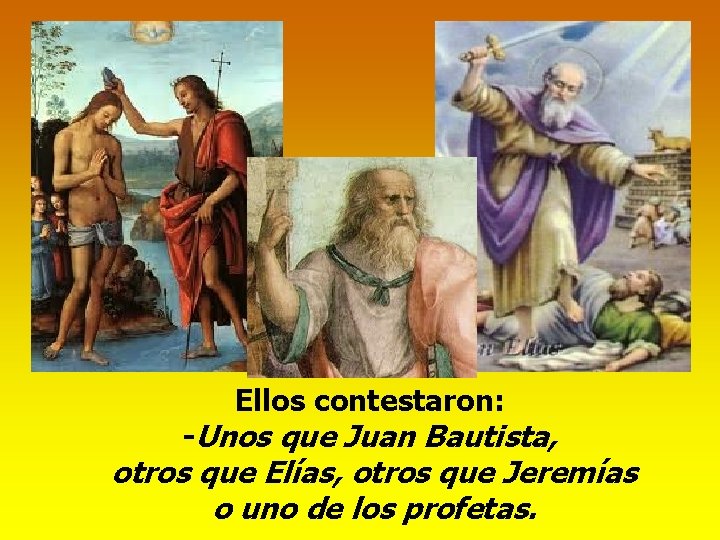 Ellos contestaron: -Unos que Juan Bautista, otros que Elías, otros que Jeremías o uno