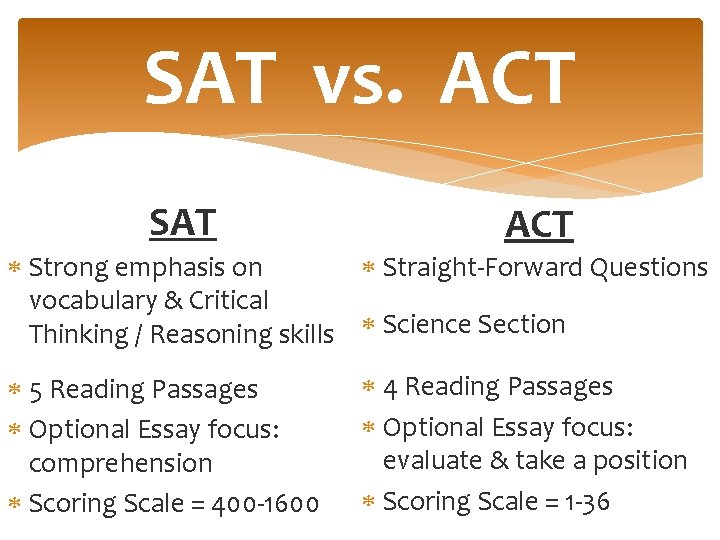 SAT vs. ACT SAT ACT Strong emphasis on Straight-Forward Questions vocabulary & Critical Thinking