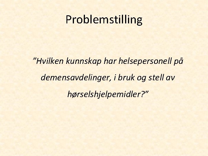 Problemstilling ”Hvilken kunnskap har helsepersonell på demensavdelinger, i bruk og stell av hørselshjelpemidler? ”