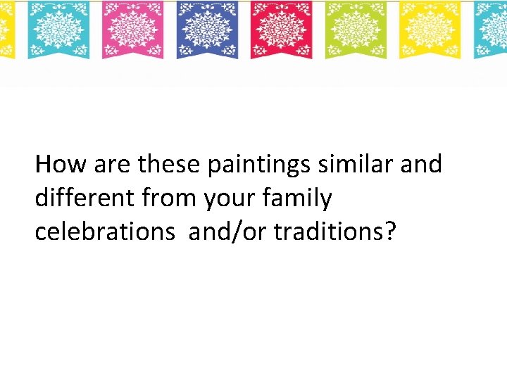 How are these paintings similar and different from your family celebrations and/or traditions? 