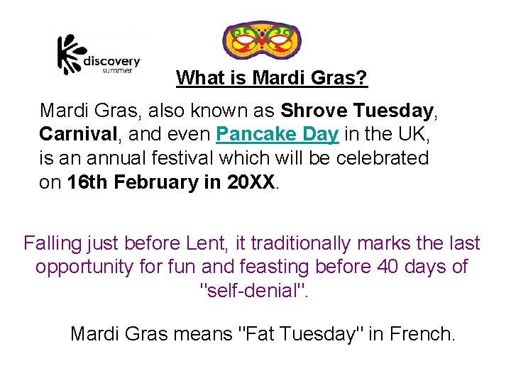 What is Mardi Gras? Mardi Gras, also known as Shrove Tuesday, Carnival, and even