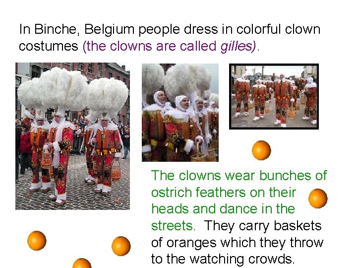 In Binche, Belgium people dress in colorful clown costumes (the clowns are called gilles).