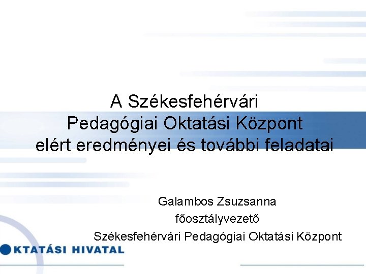 A Székesfehérvári Pedagógiai Oktatási Központ elért eredményei és további feladatai Galambos Zsuzsanna főosztályvezető Székesfehérvári