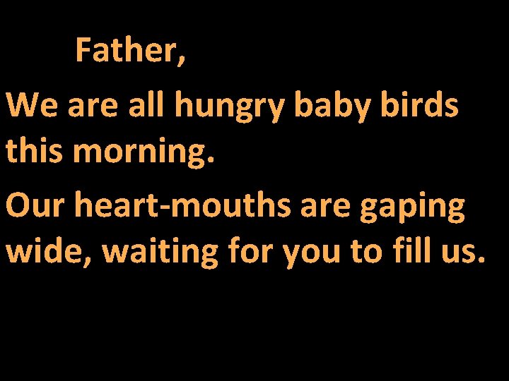 Father, We are all hungry baby birds this morning. Our heart-mouths are gaping wide,