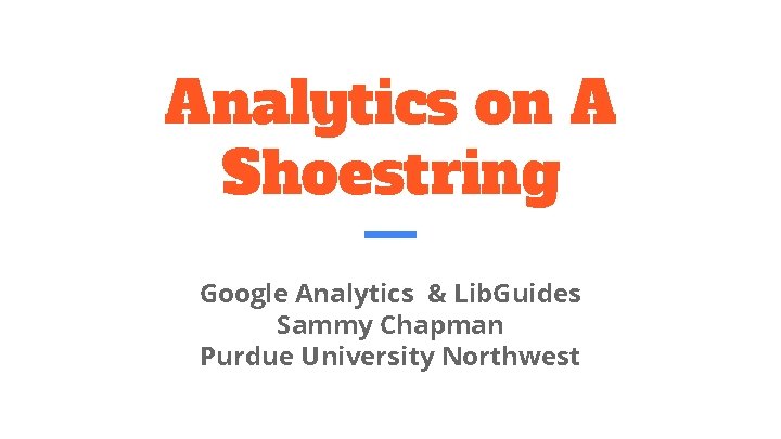 Analytics on A Shoestring Google Analytics & Lib. Guides Sammy Chapman Purdue University Northwest