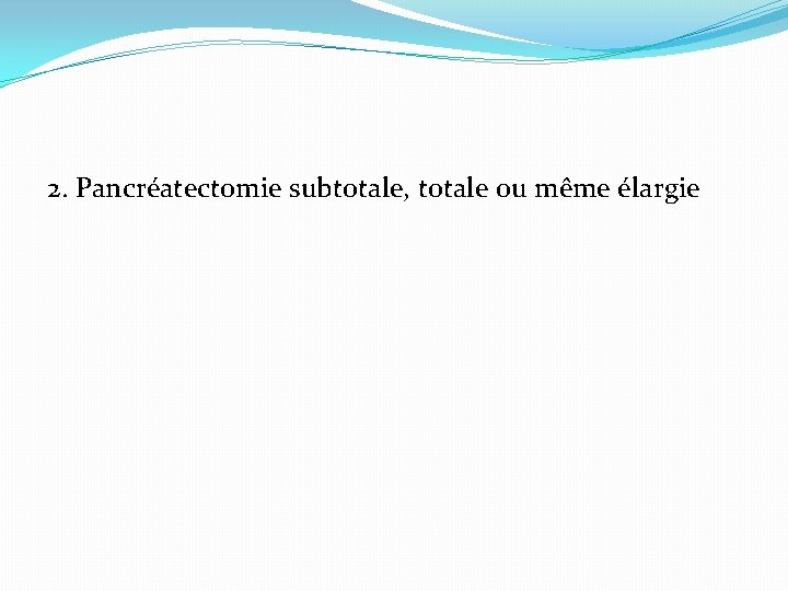 2. Pancréatectomie subtotale, totale ou même élargie 