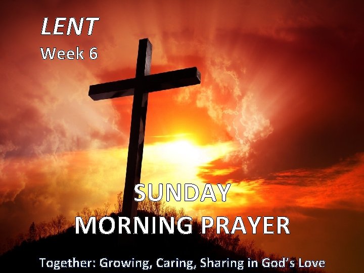 LENT Week 6 SUNDAY MORNING PRAYER Together: Growing, Caring, Sharing in God’s Love 