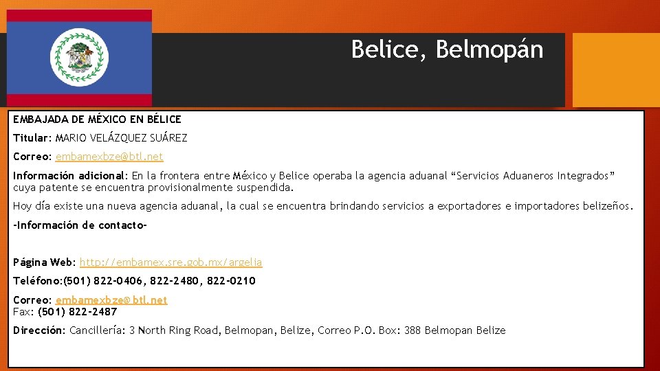 Belice, Belmopán EMBAJADA DE MÉXICO EN BÉLICE Titular: MARIO VELÁZQUEZ SUÁREZ Correo: embamexbze@btl. net