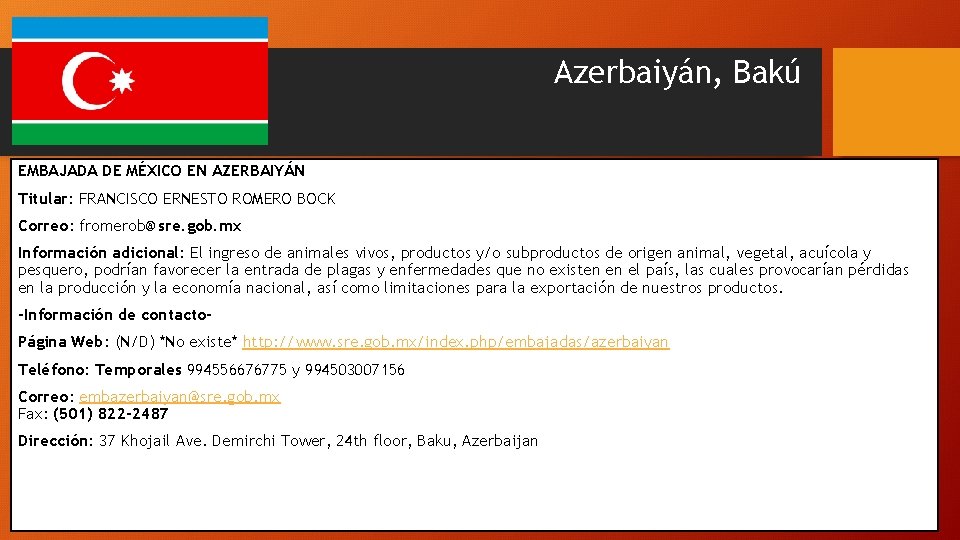 Azerbaiyán, Bakú EMBAJADA DE MÉXICO EN AZERBAIYÁN Titular: FRANCISCO ERNESTO ROMERO BOCK Correo: fromerob@sre.