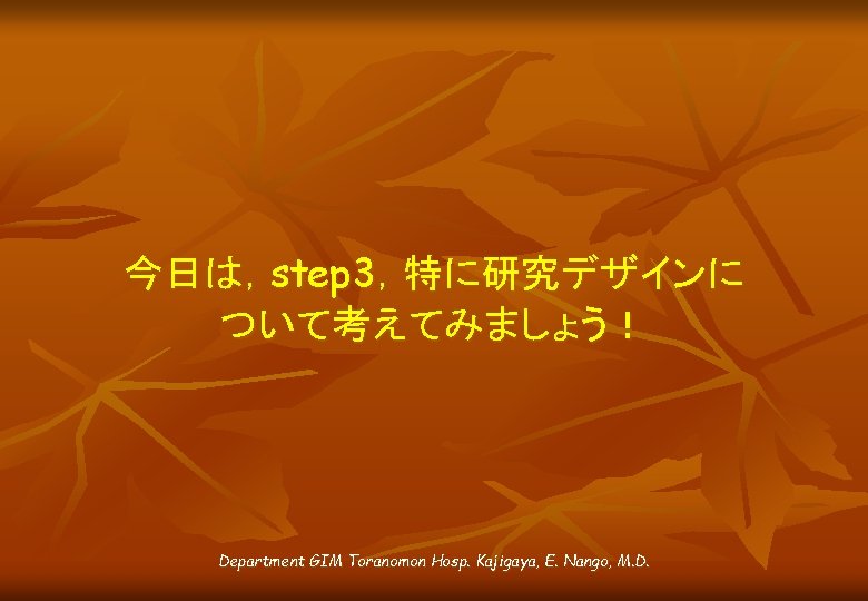 今日は，step 3，特に研究デザインに ついて考えてみましょう！ Department GIM Toranomon Hosp. Kajigaya, E. Nango, M. D. 