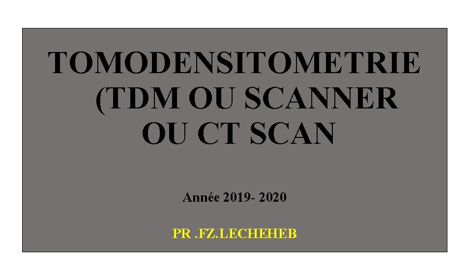 TOMODENSITOMETRIE (TDM OU SCANNER OU CT SCAN Année 2019 - 2020 PR. FZ. LECHEHEB