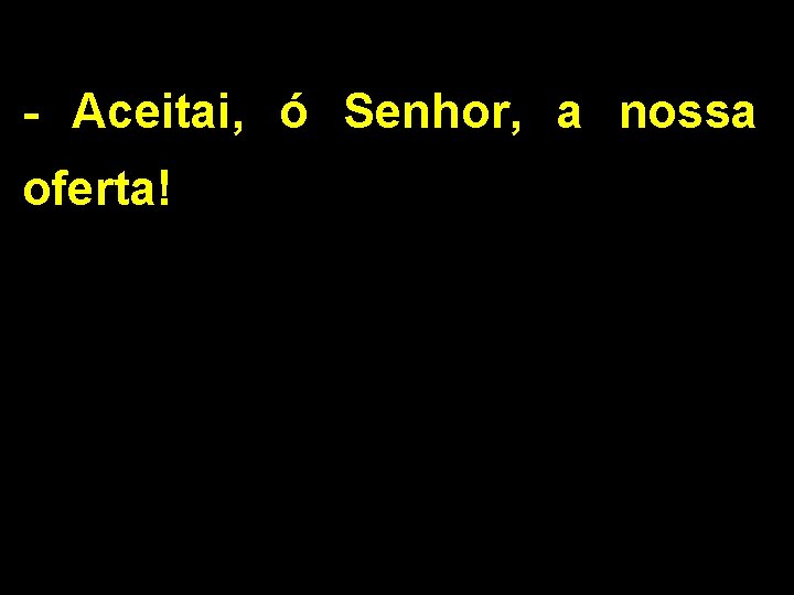 - Aceitai, ó Senhor, a nossa oferta! 