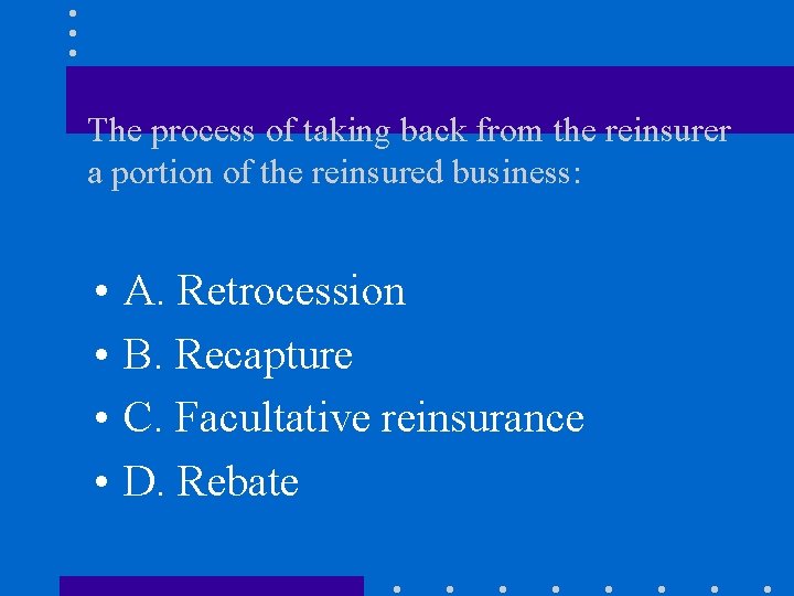 The process of taking back from the reinsurer a portion of the reinsured business: