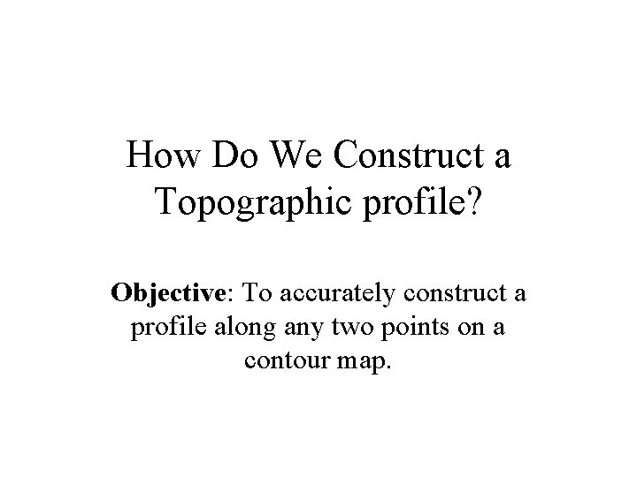 How Do We Construct a Topographic profile? Objective: To accurately construct a profile along