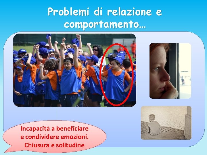 Problemi di relazione e comportamento… Incapacità a beneficiare e condividere emozioni. Chiusura e solitudine