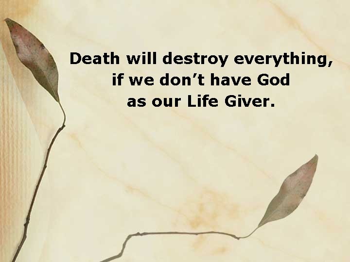 Death will destroy everything, if we don’t have God as our Life Giver. 