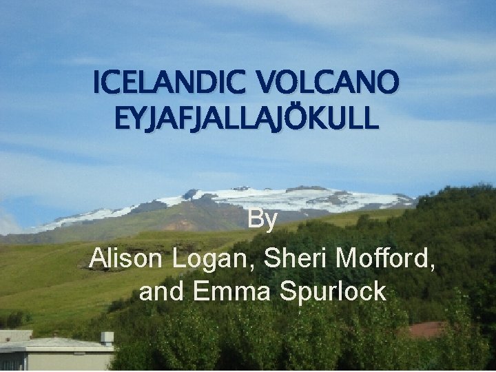 ICELANDIC VOLCANO EYJAFJALLAJÖKULL By Alison Logan, Sheri Mofford, and Emma Spurlock 