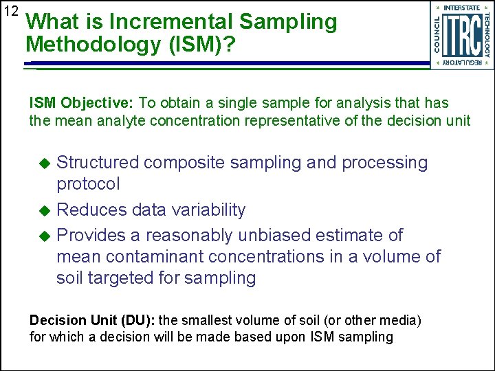 12 What is Incremental Sampling Methodology (ISM)? ISM Objective: To obtain a single sample