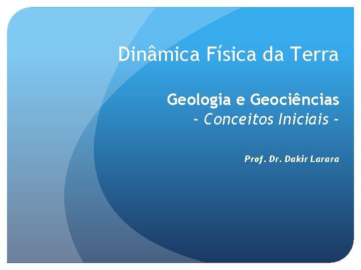 Dinâmica Física da Terra Geologia e Geociências - Conceitos Iniciais Prof. Dr. Dakir Larara