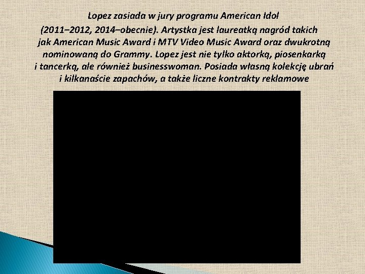 Lopez zasiada w jury programu American Idol (2011– 2012, 2014–obecnie). Artystka jest laureatką nagród