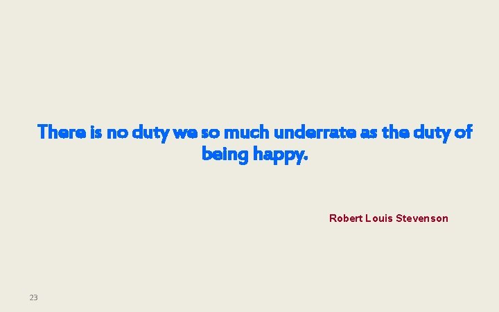 There is no duty we so much underrate as the duty of being happy.