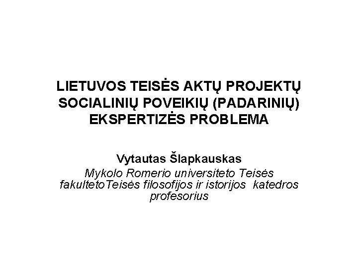 LIETUVOS TEISĖS AKTŲ PROJEKTŲ SOCIALINIŲ POVEIKIŲ (PADARINIŲ) EKSPERTIZĖS PROBLEMA Vytautas Šlapkauskas Mykolo Romerio universiteto LIETUVOS TEISĖS AKTŲ PROJEKTŲ SOCIALINIŲ POVEIKIŲ (PADARINIŲ) EKSPERTIZĖS PROBLEMA Vytautas Šlapkauskas Mykolo Romerio universiteto