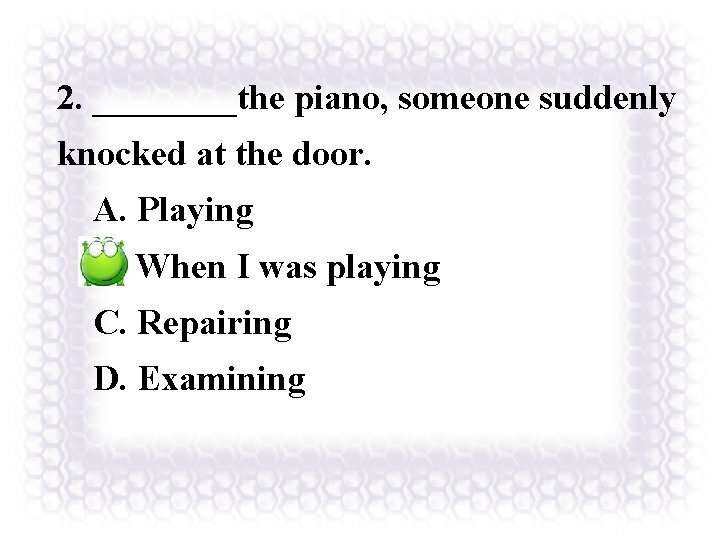 2. ____the piano, someone suddenly knocked at the door. A. Playing B. When I