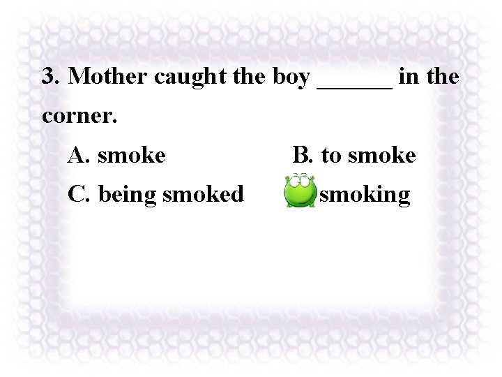 3. Mother caught the boy ______ in the corner. A. smoke B. to smoke
