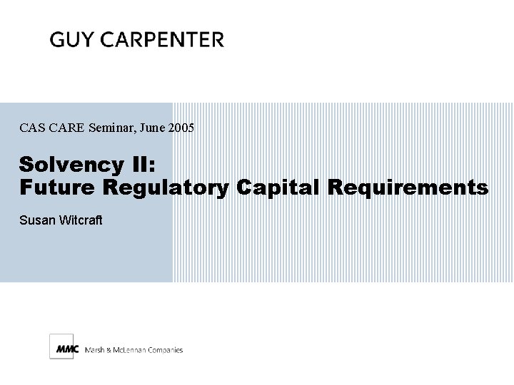 CAS CARE Seminar, June 2005 Solvency II: Future Regulatory Capital Requirements Susan Witcraft 