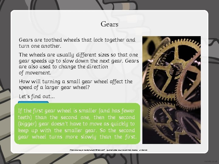 Gears are toothed wheels that lock together and turn one another. The wheels are