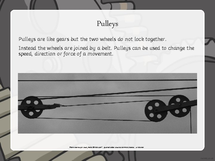 Pulleys are like gears but the two wheels do not lock together. Instead the