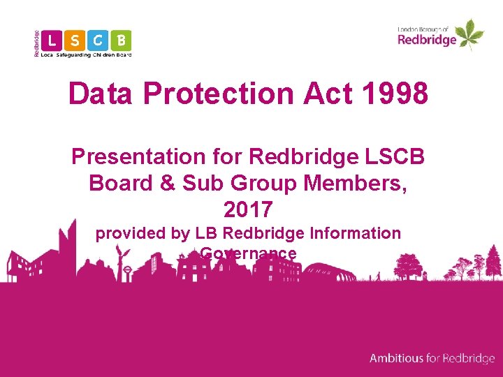 Data Protection Act 1998 Presentation for Redbridge LSCB Board & Sub Group Members, 2017