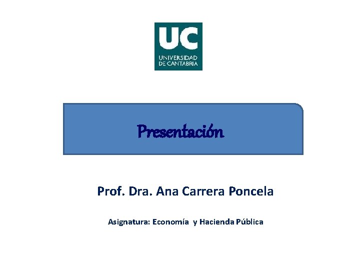 Presentación Prof. Dra. Ana Carrera Poncela Asignatura: Economía y Hacienda Pública 