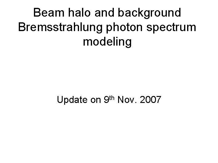 Beam halo and background Bremsstrahlung photon spectrum modeling Update on 9 th Nov. 2007